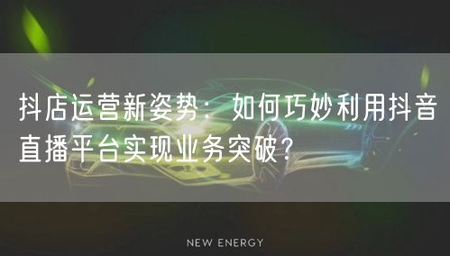 抖店运营新姿势：如何巧妙利用抖音直播平台实现业务突破？