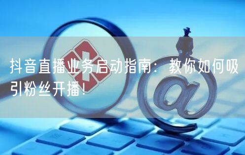 抖音直播业务启动指南：教你如何吸引粉丝开播！