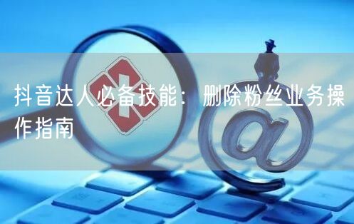 抖音达人必备技能：删除粉丝业务操作指南