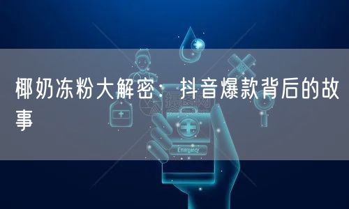 椰奶冻粉大解密：抖音爆款背后的故事
