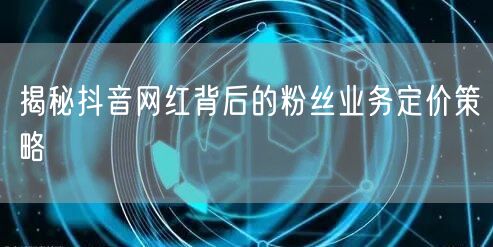 揭秘抖音网红背后的粉丝业务定价策略
