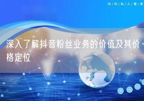 深入了解抖音粉丝业务的价值及其价格定位
