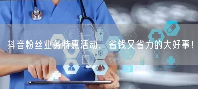 抖音粉丝业务特惠活动，省钱又省力的大好事！