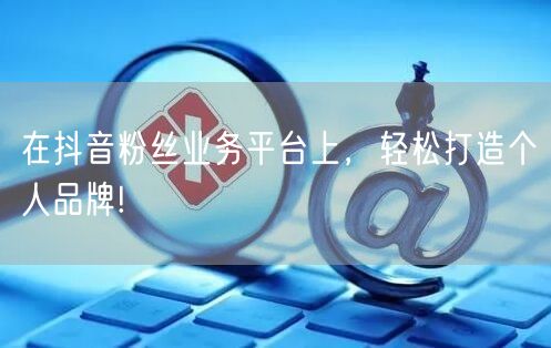 在抖音粉丝业务平台上，轻松打造个人品牌!