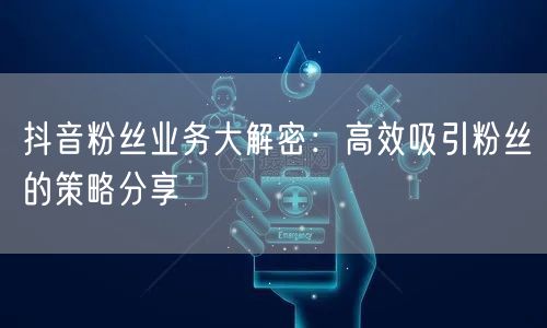 抖音粉丝业务大解密：高效吸引粉丝的策略分享