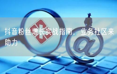 抖音粉丝增长实战指南，业务社区来助力