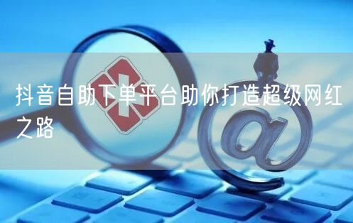 抖音自助下单平台助你打造超级网红之路