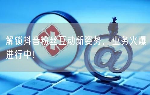 解锁抖音粉丝互动新姿势，业务火爆进行中！
