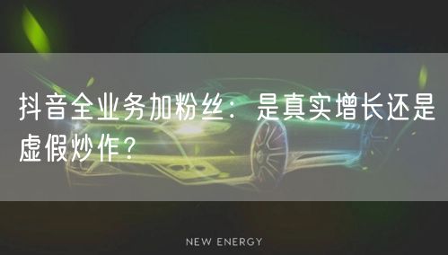 抖音全业务加粉丝：是真实增长还是虚假炒作
