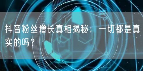 抖音粉丝增长真相揭秘：一切都是真实的吗？