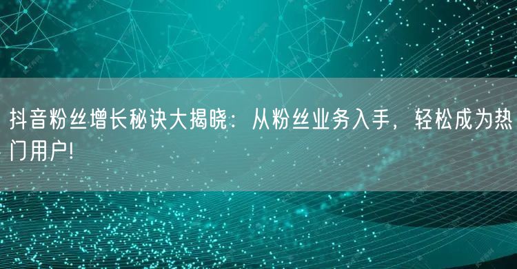 抖音粉丝增长秘诀大揭晓：从粉丝业务入手，轻松成为热门用户!