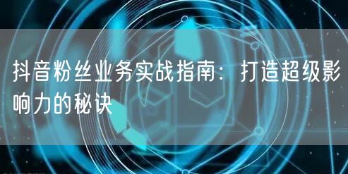 抖音粉丝业务实战指南：打造超级影响力的秘诀