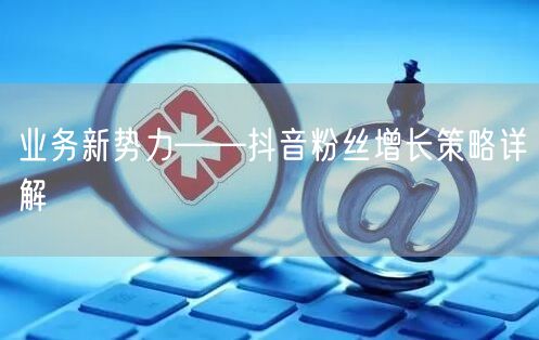 业务新势力——抖音粉丝增长策略详解