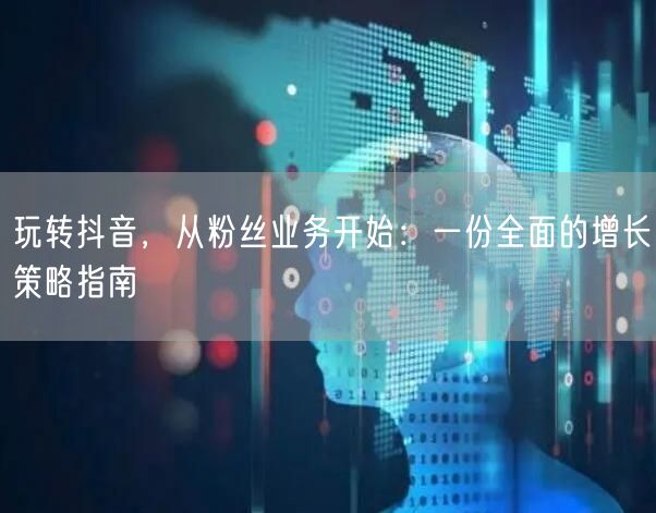 玩转抖音，从粉丝业务开始：一份全面的增长策略指南