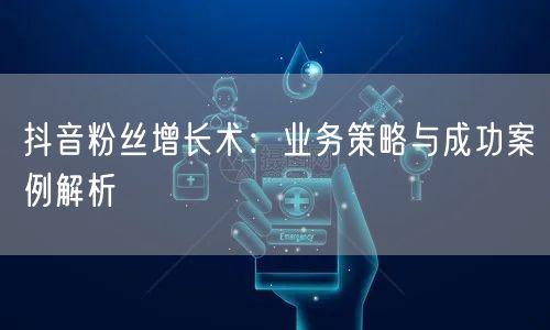 抖音粉丝增长术：业务策略与成功案例解析