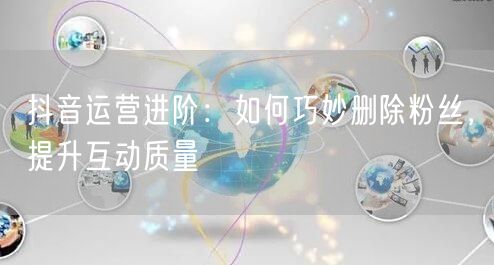 抖音运营进阶：如何巧妙删除粉丝，提升互动质量