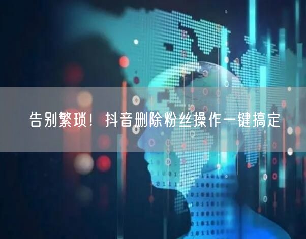 告别繁琐！抖音删除粉丝操作一键搞定