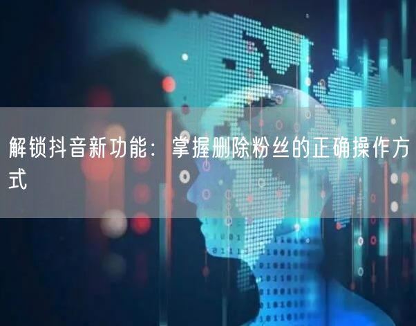 解锁抖音新功能：掌握删除粉丝的正确操作方式