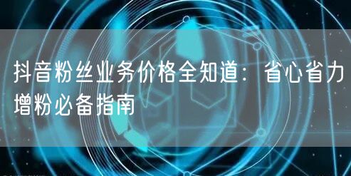 抖音粉丝业务价格全知道：省心省力增粉必备指南