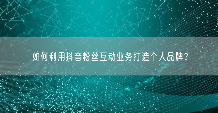 如何利用抖音粉丝互动业务打造个人品牌？