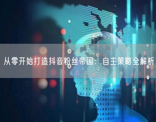 从零开始打造抖音粉丝帝国：自主策略全解析