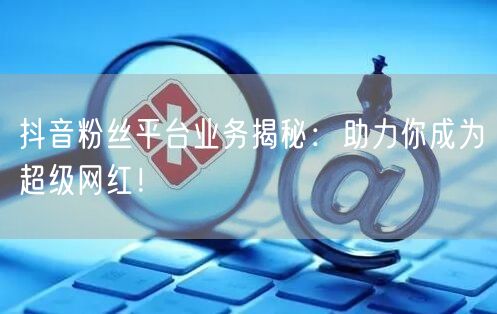 抖音粉丝平台业务揭秘：助力你成为超级网红！