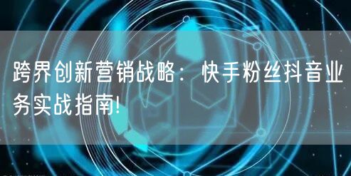 跨界创新营销战略：快手粉丝抖音业务实战指南!