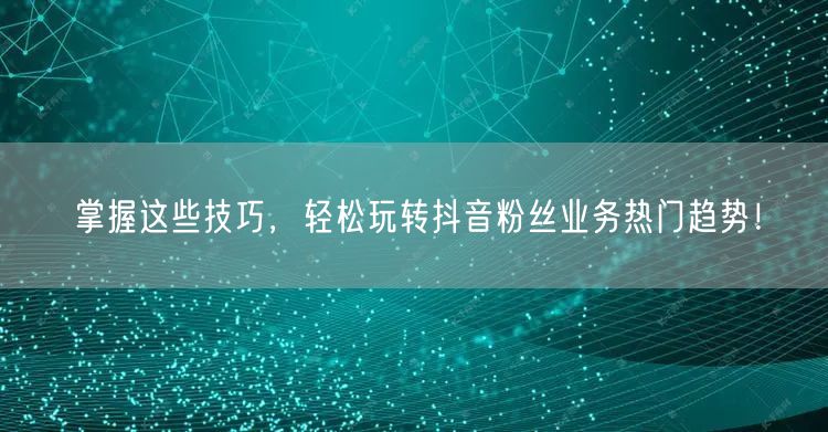 掌握这些技巧，轻松玩转抖音粉丝业务热门趋势！