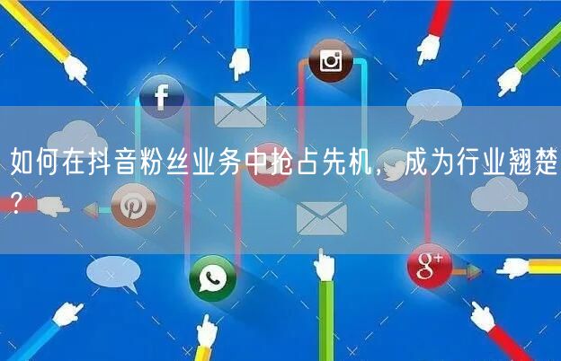如何在抖音粉丝业务中抢占先机，成为行业翘楚？