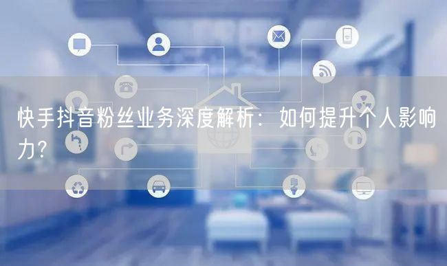 快手抖音粉丝业务深度解析：如何提升个人影响力？
