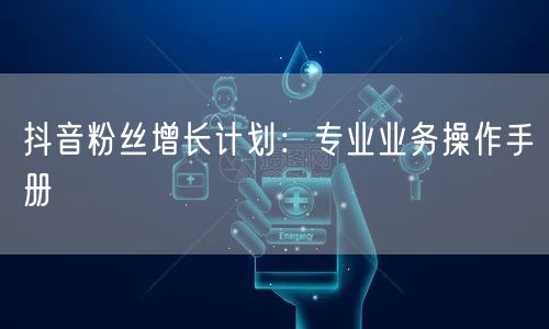 抖音粉丝增长计划：专业业务操作手册