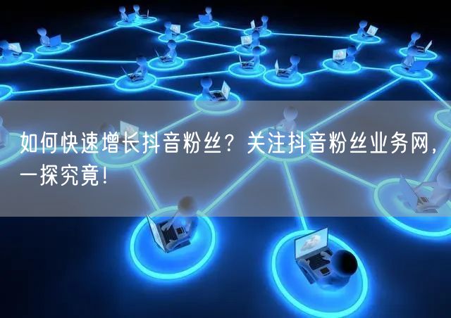 如何快速增长抖音粉丝？关注抖音粉丝业务网，一探究竟！
