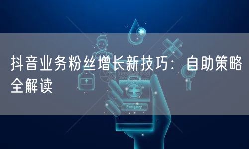 抖音业务粉丝增长新技巧：自助策略全解读