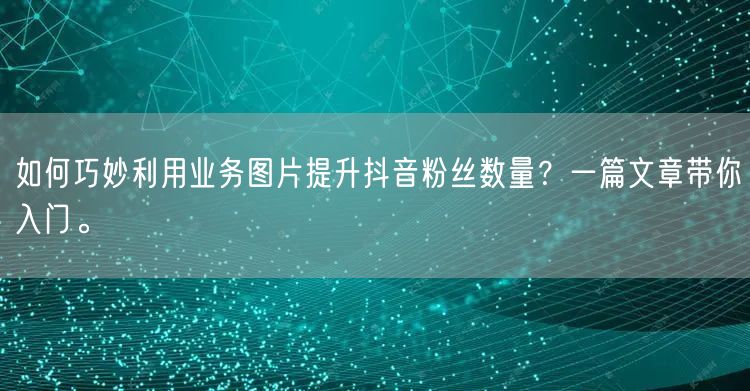 如何巧妙利用业务图片提升抖音粉丝数量？一篇文章带你入门。