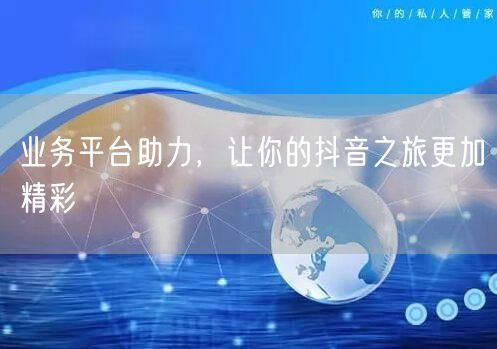 业务平台助力，让你的抖音之旅更加精彩