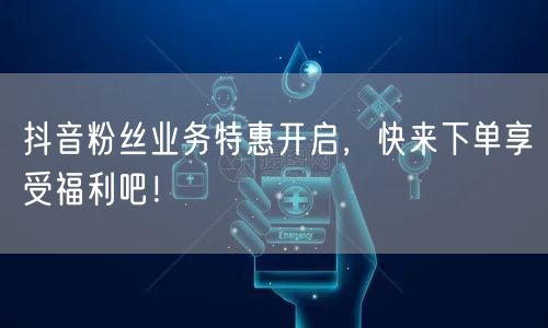 抖音粉丝业务特惠开启，快来下单享受福利吧！