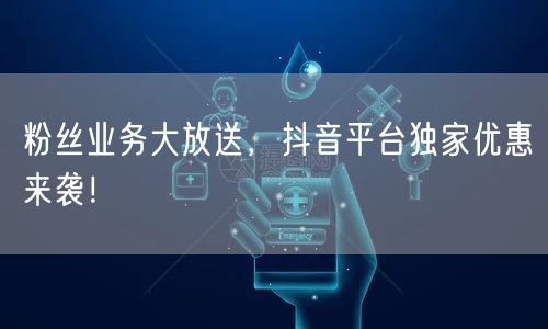 粉丝业务大放送，抖音平台独家优惠来袭！