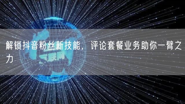 解锁抖音粉丝新技能，评论套餐业务助你一臂之力