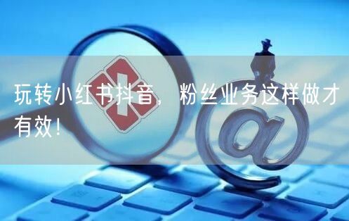 玩转小红书抖音，粉丝业务这样做才有效！