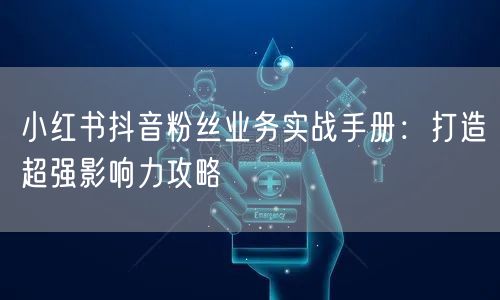 小红书抖音粉丝业务实战手册：打造超强影响力攻略