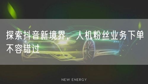探索抖音新境界，人机粉丝业务下单不容错过