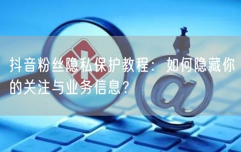 抖音粉丝隐私保护教程：如何隐藏你的关注与