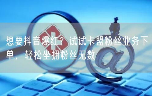 想要抖音爆红？试试卡盟粉丝业务下单，轻松坐拥粉丝无数