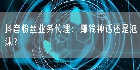 抖音粉丝业务代理：赚钱神话还是泡沫？