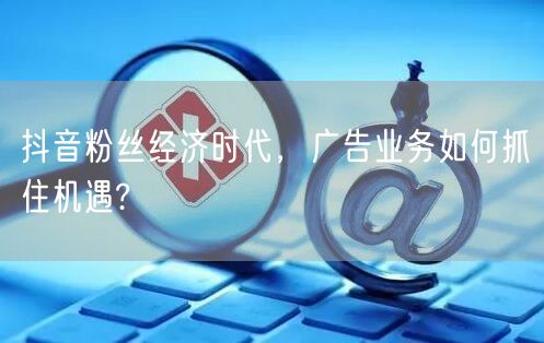 抖音粉丝经济时代，广告业务如何抓住机遇?