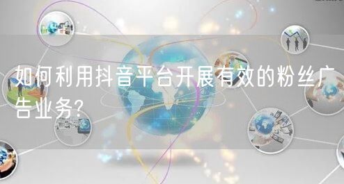 如何利用抖音平台开展有效的粉丝广告业务?