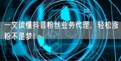 一文读懂抖音粉丝业务代理，轻松涨粉不是梦！
