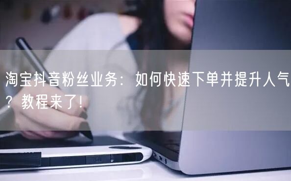 淘宝抖音粉丝业务：如何快速下单并提升人气？教程来了！