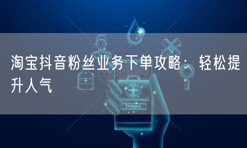 淘宝抖音粉丝业务下单攻略：轻松提升人气