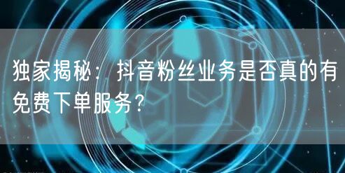 独家揭秘：抖音粉丝业务是否真的有免费下单服务？